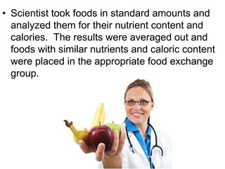 • Scientist took foods in standard amounts and
analyzed them for their nutrient content and
calories. The results were averaged out and
foods with similar nutrients and caloric content
were placed in the appropriate food exchange
group.
 