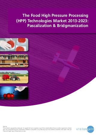 The Food High Pressure Processing
(HPP) Technologies Market 2013-2023:
Pascalization & Bridgmanization

©notice
This material is copyright by visiongain. It is against the law to reproduce any of this material without the prior written agreement of visiongain. You cannot photocopy, fax, download to database or duplicate in any other way any of the material contained in this report. Each purchase and single copy is for personal use only.

 