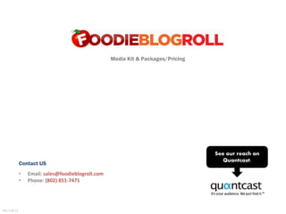Media Kit & Packages/Pricing




                                                                                   See our reach on
                                                                                      Quantcast:
              Contact US
              •   Email: sales@foodieblogroll.com
              •   Phone: (802) 851-7471




Rev 2.08.12
 