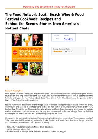 Download this document if link is not clickable


The Food Network South Beach Wine & Food
Festival Cookbook: Recipes and
Behind-the-Scenes Stories from America's
Hottest Chefs
                                                               List Price :   $35.00

                                                                   Price :
                                                                              Check Price



                                                             Average Customer Rating

                                                                               4.7 out of 5




Product Description
Once a year, the world’s finest and most beloved chefs (and the foodies who love them) converge on Miami’s
South Beach for a long weekend of sand, sun, music, and truly extraordinary cuisine. Now, in celebration of the
festival’s tenth year, the Food Network South Beach Wine & Food Festival Cookbook brings the glamour and the
flavors of the festival to the home kitchen.

Festival founder and director Lee Brian Schrager takes readers on an unparalleled all-access tour of this event,
with movers and shakers of the food world and an all-star cast of chefs, including Guy Fieri, Bobby Flay,
Rachael Ray, Tom Colicchio, Thomas Keller, Alice Waters, and Paula Deen. Interviews and insider stories take
readers into the tents, private parties, and the very best events—such as Rachael’s Burger Bash, the BubbleQ
(champagne and barbecue!), and the Grand Tasting Village on the beach.

Of course, in the book as at the festival, it’s the amazing food that takes center stage. The tastes and smells of
SoBe come alive in 100 tantalizing recipes for Drinks, Starters and Small Plates, Barbecue, Burgers, Comfort
and Casual Food, Main Courses, and Desserts, including:

· Rachael Ray’s Cubano Burger with Mango–Black Bean Salsa
· Martha Stewart’s Lobster Roll
· Guy Fieri’s All-Star Sausage Steak Sandwich with Guid’s Pickled Hot Veggies
 