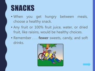 SNACKS
• When you get hungry between meals,
choose a healthy snack.
• Any fruit or 100% fruit juice, water, or dried
fruit, like raisins, would be healthy choices.
• Remember . . . fewer sweets, candy, and soft
drinks.
 