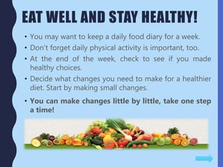 EAT WELL AND STAY HEALTHY!
• You may want to keep a daily food diary for a week.
• Don’t forget daily physical activity is important, too.
• At the end of the week, check to see if you made
healthy choices.
• Decide what changes you need to make for a healthier
diet. Start by making small changes.
• You can make changes little by little, take one step
a time!
 