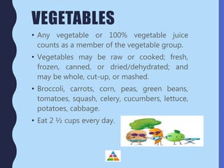 VEGETABLES
• Any vegetable or 100% vegetable juice
counts as a member of the vegetable group.
• Vegetables may be raw or cooked; fresh,
frozen, canned, or dried/dehydrated; and
may be whole, cut-up, or mashed.
• Broccoli, carrots, corn, peas, green beans,
tomatoes, squash, celery, cucumbers, lettuce,
potatoes, cabbage.
• Eat 2 ½ cups every day.
 
