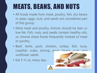 MEATS, BEANS, AND NUTS
• All foods made from meat, poultry, fish, dry beans
or peas, eggs, nuts, and seeds are considered part
of this group.
• Most meat and poultry choices should be lean or
low-fat. Fish, nuts, and seeds contain healthy oils,
so choose these foods frequently instead of meat
or poultry.
• Beef, lamb, pork, chicken, turkey, fish, tuna,
crawfish, crabs, shrimp, eggs, beans, nuts, and
sunflower seeds.
• Eat 5 ½ oz. every day.
 