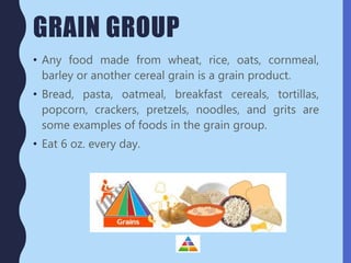 GRAIN GROUP
• Any food made from wheat, rice, oats, cornmeal,
barley or another cereal grain is a grain product.
• Bread, pasta, oatmeal, breakfast cereals, tortillas,
popcorn, crackers, pretzels, noodles, and grits are
some examples of foods in the grain group.
• Eat 6 oz. every day.
 
