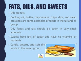 FATS, OILS, AND SWEETS
• Oils are fats.
• Cooking oil, butter, mayonnaise, chips, dips, and salad
dressings are some examples of foods in the fat and oil
group.
• Oily foods and fats should be eaten in very small
amounts.
• Sweets have lots of sugar and have no vitamins or
nutrients.
• Candy, deserts, and soft drinks are some examples of
foods in the sweet group.
 