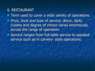 6. RESTAURANT Term used to cover a wide variety of operations.  Price, level and type of service, décor, style, cuisine and degree of choice varies enormously across the range of operation.  Service ranges from full table service to assisted service such as in carvery- style operations. 