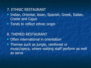 7. ETHNIC RESTAURANT Indian, Oriental, Asian, Spanish, Greek, Italian, Creole and Cajun Tends to reflect ethnic origin 8. THEMED RESTAURANT Often international in orientation Themes such as jungle, rainforest or music/opera, where waiting staff perform as well as serve 
