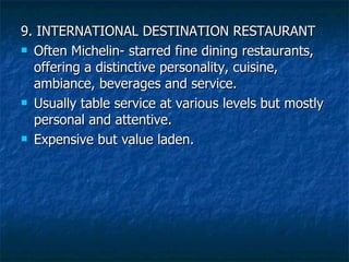 9. INTERNATIONAL DESTINATION RESTAURANT Often Michelin- starred fine dining restaurants, offering a distinctive personality, cuisine, ambiance, beverages and service. Usually table service at various levels but mostly personal and attentive. Expensive but value laden. 