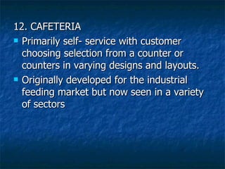 12. CAFETERIA Primarily self- service with customer choosing selection from a counter or counters in varying designs and layouts. Originally developed for the industrial feeding market but now seen in a variety of sectors 
