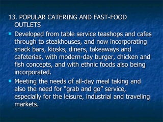13. POPULAR CATERING AND FAST-FOOD OUTLETS Developed from table service teashops and cafes through to steakhouses, and now incorporating snack bars, kiosks, diners, takeaways and cafeterias, with modern-day burger, chicken and fish concepts, and with ethnic foods also being incorporated. Meeting the needs of all-day meal taking and also the need for “grab and go” service, especially for the leisure, industrial and traveling markets. 