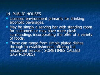 14. PUBLIC HOUSES Licensed environment primarily for drinking alcoholic beverages. May be simply a serving bar with standing room for customers or may have more plush surroundings incorporating the offer of a variety of foods. These can range from simple plated dishes through to establishments offering full restaurant service ( SOMETIMES CALLED GASTROPUBS) 