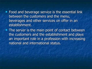 Food and beverage service is the essential link between the customers and the menu, beverages and other services on offer in an establishment. The server is the main point of contact between the customers and the establishment and plays an important role in a profession with increasing national and international status. 