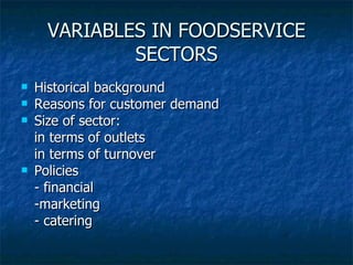 VARIABLES IN FOODSERVICE SECTORS Historical background Reasons for customer demand Size of sector:  in terms of outlets in terms of turnover Policies - financial -marketing - catering 