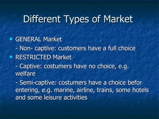 Different Types of Market  GENERAL Market - Non- captive: customers have a full choice RESTRICTED Market - Captive: costumers have no choice, e.g. welfare - Semi-captive: costumers have a choice befor entering, e.g. marine, airline, trains, some hotels and some leisure activities 