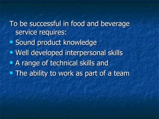 To be successful in food and beverage service requires: Sound product knowledge Well developed interpersonal skills A range of technical skills and The ability to work as part of a team 