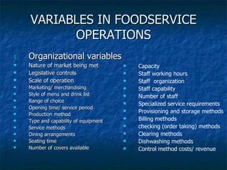 VARIABLES IN FOODSERVICE OPERATIONS Organizational variables Nature of market being met Legislative controls Scale of operation Marketing/ merchandising Style of menu and drink list Range of choice Opening time/ service period  Production method Type and capability of equipment Service methods Dining arrangements Seating time Number of covers available Capacity Staff working hours Staff  organization Staff capability Number of staff Specialized service requirements Provisioning and storage methods Billing methods checking (order taking) methods Clearing methods Dishwashing methods Control method costs/ revenue 