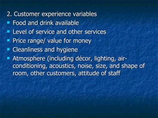 2. Customer experience variables Food and drink available Level of service and other services Price range/ value for money Cleanliness and hygiene Atmosphere (including décor, lighting, air-conditioning, acoustics, noise, size, and shape of room, other customers, attitude of staff 