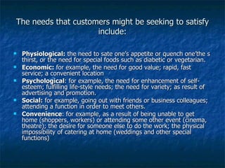 The needs that customers might be seeking to satisfy include: Physiological:  the need to sate one’s appetite or quench one’the s thirst, or the need for special foods such as diabetic or vegetarian. Economic:  for example, the need for good value; rapid, fast service; a convenient location Psychological : for example, the need for enhancement of self-esteem; fulfilling life-style needs; the need for variety; as result of advertising and promotion. Social:  for example, going out with friends or business colleagues; attending a function in order to meet others. Convenience : for example, as a result of being unable to get home (shoppers, workers) or attending some other event (cinema, theatre); the desire for someone else to do the work; the physical impossibility of catering at home (weddings and other special functions) 