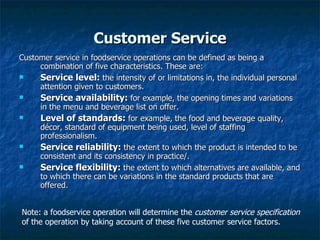 Customer Service Customer service in foodservice operations can be defined as being a combination of five characteristics. These are: Service level:  the intensity of or limitations in, the individual personal attention given to customers. Service availability:  for example, the opening times and variations in the menu and beverage list on offer. Level of standards:  for example, the food and beverage quality, décor, standard of equipment being used, level of staffing professionalism. Service reliability:  the extent to which the product is intended to be consistent and its consistency in practice/. Service flexibility:  the extent to which alternatives are available, and to which there can be variations in the standard products that are offered. Note: a foodservice operation will determine the  customer service specification  of the operation by taking account of these five customer service factors. 