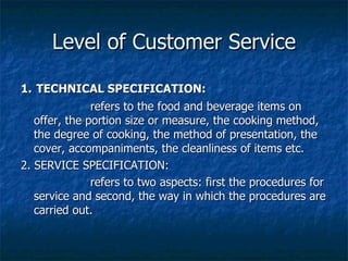 Level of Customer Service 1.   TECHNICAL SPECIFICATION: refers to the food and beverage items on offer, the portion size or measure, the cooking method, the degree of cooking, the method of presentation, the cover, accompaniments, the cleanliness of items etc. 2. SERVICE SPECIFICATION: refers to two aspects: first the procedures for service and second, the way in which the procedures are carried out. 