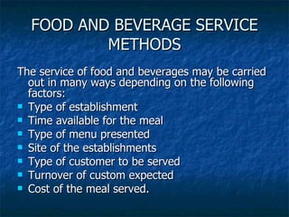 FOOD AND BEVERAGE SERVICE METHODS The service of food and beverages may be carried out in many ways depending on the following factors: Type of establishment Time available for the meal Type of menu presented Site of the establishments Type of customer to be served Turnover of custom expected Cost of the meal served. 