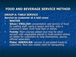 FOOD AND BEVERAGE SERVICE METHOD GROUP A: TABLE SERVICE Service to customer at a laid cover WAITER Silver/ ENGLISH-  presentation and service of food by waiting staff, using a spoon and fork, onto a customer’s plate, from food flats or dishes Family:  Main courses plated (but may be silver served) with vegetables placed in multi-portion dishes on tables for customers to help themselves; sauces offered separately. Plate/ AMERICAN-  service of pre-plated foods to customers. Now also widely used for banqueting. 