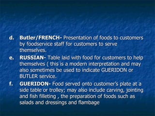 d.  Butler/FRENCH-  Presentation of foods to customers by foodservice staff for customers to serve themselves. e. RUSSIAN-  Table laid with food for customers to help themselves ( this is a modern interpretation and may also sometimes be used to indicate GUERIDON or BUTLER service. f. GUERIDON-  Food served onto customer’s plate at a side table or trolley; may also include carving, jointing and fish filleting , the preparation of foods such as salads and dressings and flambage 