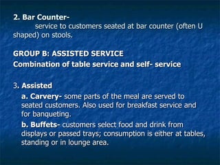 2. Bar Counter- service to customers seated at bar counter (often U shaped) on stools. GROUP B: ASSISTED SERVICE Combination of table service and self- service 3 . Assisted a. Carvery-  some parts of the meal are served to seated customers. Also used for breakfast service and for banqueting. b. Buffets-  customers select food and drink from displays or passed trays; consumption is either at tables, standing or in lounge area. 