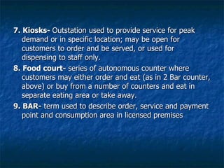 7. Kiosks-  Outstation used to provide service for peak demand or in specific location; may be open for customers to order and be served, or used for dispensing to staff only. 8. Food court-  series of autonomous counter where customers may either order and eat (as in 2 Bar counter, above) or buy from a number of counters and eat in separate eating area or take away. 9. BAR-  term used to describe order, service and payment point and consumption area in licensed premises 