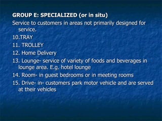 GROUP E: SPECIALIZED (or in situ) Service to customers in areas not primarily designed for service. 10.TRAY 11. TROLLEY 12. Home Delivery 13. Lounge- service of variety of foods and beverages in lounge area. E.g. hotel lounge 14. Room- in guest bedrooms or in meeting rooms 15. Drive- in- customers park motor vehicle and are served at their vehicles 