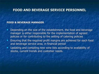 FOOD AND BEVERAGE SERVICE PERSONNEL FOOD & BEVERAGE MANAGER Depending on the size of the establishment, the food and beverage manager is either responsible for the implementation of agreed policies or for contributing to the setting of catering policies Ensuring that the required profit margins are achieved for each food and beverage service area, in financial period Updating and compiling new wine lists according to availability of stocks, current trends and customer needs. 