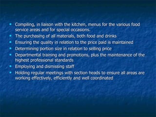 Compiling, in liaison with the kitchen, menus for the various food service areas and for special occasions. The purchasing of all materials, both food and drinks Ensuring the quality in relation to the price paid is maintained Determining portion size in relation to selling price Departmental training and promotions, plus the maintenance of the highest professional standards Employing and dismissing staff Holding regular meetings with section heads to ensure all areas are working effectively, efficiently and well coordinated 