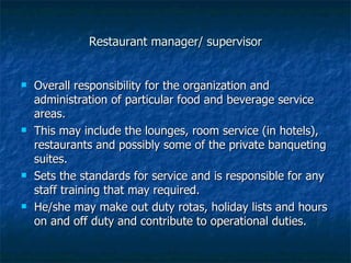 Restaurant manager/ supervisor Overall responsibility for the organization and administration of particular food and beverage service areas. This may include the lounges, room service (in hotels), restaurants and possibly some of the private banqueting suites. Sets the standards for service and is responsible for any staff training that may required.  He/she may make out duty rotas, holiday lists and hours on and off duty and contribute to operational duties. 