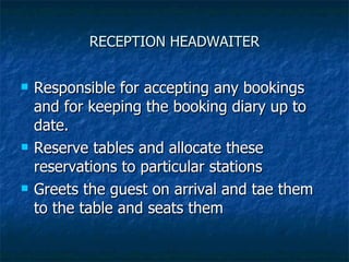 RECEPTION HEADWAITER Responsible for accepting any bookings and for keeping the booking diary up to date. Reserve tables and allocate these reservations to particular stations Greets the guest on arrival and tae them to the table and seats them 