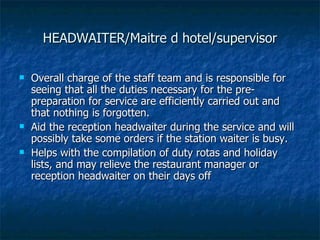 HEADWAITER/Maitre d hotel/supervisor Overall charge of the staff team and is responsible for seeing that all the duties necessary for the pre-preparation for service are efficiently carried out and that nothing is forgotten.  Aid the reception headwaiter during the service and will possibly take some orders if the station waiter is busy. Helps with the compilation of duty rotas and holiday lists, and may relieve the restaurant manager or reception headwaiter on their days off 