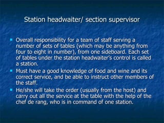 Station headwaiter/ section supervisor Overall responsibility for a team of staff serving a number of sets of tables (which may be anything from four to eight in number), from one sideboard. Each set of tables under the station headwaiter’s control is called a station. Must have a good knowledge of food and wine and its correct service, and be able to instruct other members of the staff. He/she will take the order (usually from the host) and carry out all the service at the table with the help of the chef de rang, who is in command of one station. 