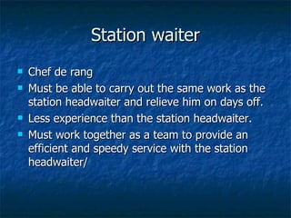 Station waiter Chef de rang Must be able to carry out the same work as the station headwaiter and relieve him on days off. Less experience than the station headwaiter. Must work together as a team to provide an efficient and speedy service with the station headwaiter/ 