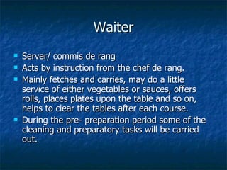 Waiter Server/ commis de rang Acts by instruction from the chef de rang. Mainly fetches and carries, may do a little service of either vegetables or sauces, offers rolls, places plates upon the table and so on, helps to clear the tables after each course. During the pre- preparation period some of the cleaning and preparatory tasks will be carried out. 
