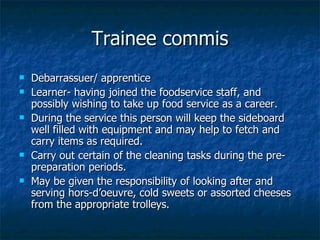 Trainee commis Debarrassuer/ apprentice Learner- having joined the foodservice staff, and possibly wishing to take up food service as a career. During the service this person will keep the sideboard well filled with equipment and may help to fetch and carry items as required. Carry out certain of the cleaning tasks during the pre-preparation periods. May be given the responsibility of looking after and serving hors-d’oeuvre, cold sweets or assorted cheeses from the appropriate trolleys. 