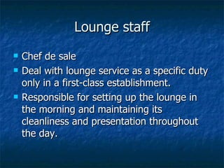 Lounge staff Chef de sale Deal with lounge service as a specific duty only in a first-class establishment. Responsible for setting up the lounge in the morning and maintaining its cleanliness and presentation throughout the day. 
