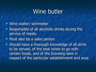 Wine butler Wine waiter/ sommelier Responsible of all alcoholic drinks during the service of meals. Must also be a sales person Should have a thorough knowledge of all drink to be served, of the best wines to go with certain foods, and of the licensing laws in respect of the particular establishment and area. 