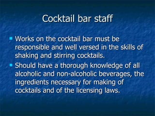 Cocktail bar staff Works on the cocktail bar must be responsible and well versed in the skills of shaking and stirring cocktails. Should have a thorough knowledge of all alcoholic and non-alcoholic beverages, the ingredients necessary for making of cocktails and of the licensing laws. 