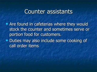 Counter assistants Are found in cafeterias where they would stock the counter and sometimes serve or portion food for customers. Duties may also include some cooking of call order items 