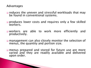 Advantages


reduces the uneven and stressful workloads that may
be found in conventional systems.



produces lower costs and requires only a few skilled
workers.



workers are able to work more efficiently and
productively.



management can also closely monitor the selection of
menus, the quantity and portion size.



menus prepared and stored for future use are more
varied and they are readily available and delivered
upon order.

 