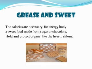 Grease and sweetThe calories are necessary  for energy bodya sweet food made from sugar or chocolate.Hold and protect organs  like the heart , riñons.