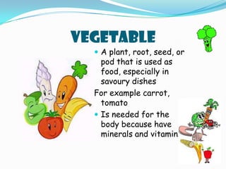 VEGETABLEA plant, root, seed, or pod that is used as food, especially in savoury dishesFor example carrot, tomatoIs needed for the body because have minerals and vitamins