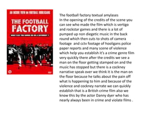 The football factory textual amylases
In the opening of the credits of the scene you
can see who made the film which is vertigo
and rockstar games and there is a lot of
pumped up non diegetic music in the back
round which then cuts to shots of camera
footage and cctv footage of hooligans police
paper reports and many scene of violence
which help you establish it’s a crime genre film
very quickly there after the credits we see a
man on the floor getting stamped on and the
music has stopped but there is a cockney
narrative speak over we think it is the man on
the floor because he talks about the pain off
what Is happening to him and because of the
violence and cockney narrate we can quickly
establish that is a British crime film also we
know this by the actor Danny dyer who has
nearly always been in crime and violate films .
 