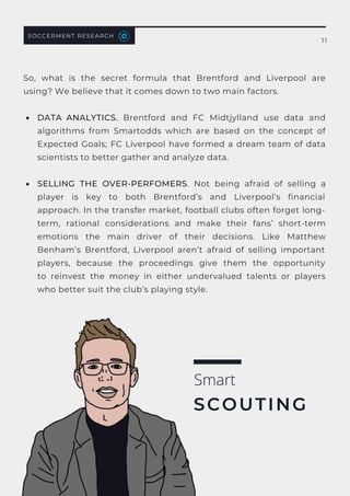 SOCCERMENT RESEARCH
11
DATA ANALYTICS.  Brentford and FC Midtjylland use data and
algorithms from Smartodds which are based on the concept of
Expected Goals; FC Liverpool have formed a dream team of data
scientists to better gather and analyze data.
SELLING THE OVER-PERFOMERS. Not being afraid of selling a
player is key to both Brentford’s and Liverpool’s financial
approach. In the transfer market, football clubs often forget long-
term, rational considerations and make their fans’ short-term
emotions the main driver of their decisions. Like Matthew
Benham’s Brentford, Liverpool aren’t afraid of selling important
players, because the proceedings give them the opportunity
to  reinvest the money in either undervalued talents  or players
who better suit the club’s playing style.
So, what is the secret formula that Brentford and Liverpool are
using? We believe that it comes down to two main factors.
Smart
SCOUTING
 