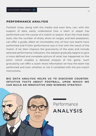 SOCCERMENT RESEARCH
12
Football clubs, along with the media and even fans, can, with the
support of data, easily understand how a team or player has
performed over the course of a match or season. Even the most basic
stats, like the number of shots, shots on target, and ball possession,
can offer a guide, albeit an incomplete one, of how two teams have
performed and if their performance was in line with the result of the
match.  If we then improve the granularity of the stats and include
selected performance indicators, the dataset gradually begins to give
a more defined and complete picture of what has happened on the
pitch, which enables a detailed analysis of the game. Such
granularity can offer a coach more information on how the team has
performed and even whether or not it complied with the pre-match
instructions.
BIG DATA ANALYSIS HELPS US TO DISCOVER COUNTER-
INTUITIVE FACTS ABOUT FOOTBALL, UPON WHICH WE
CAN BUILD AN INNOVATIVE AND WINNING STRATEGY.
Performance
ANALYSIS
PERFORMANCE ANALYSIS
 